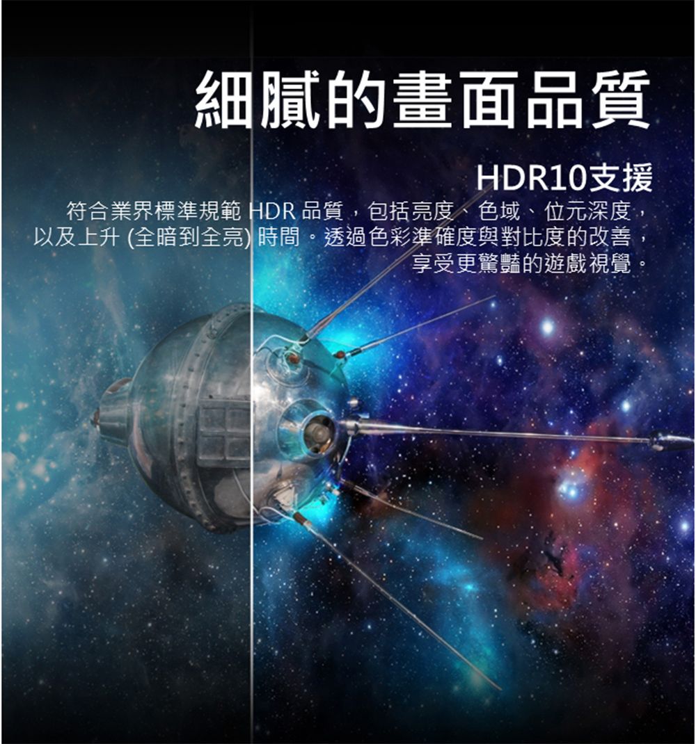 細膩的畫面品質HDR10支援符合業界標準規範 HDR 品質,包括亮度、色域、位元深度,以及上升 (全暗到全亮)時間。透過色彩準確度與對比度的改善享受更驚豔的遊戲視覺
