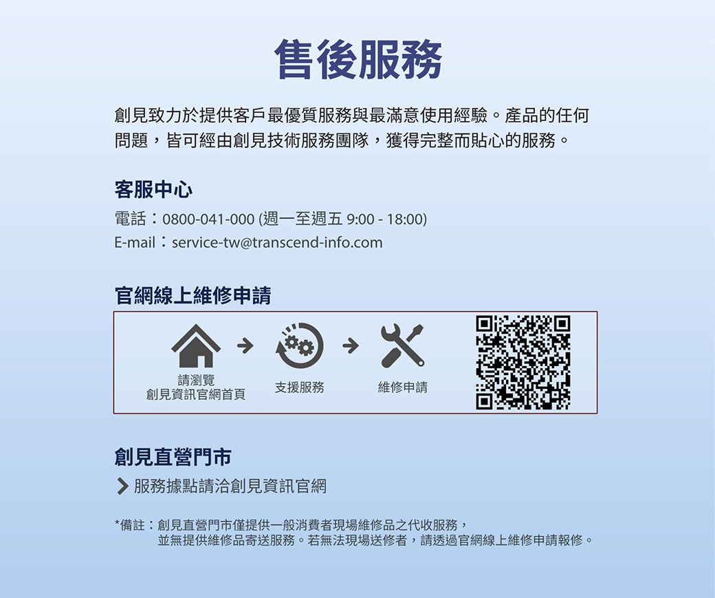 售後服務創見致力於提供客戶最優質服務與最滿意使用經驗。產品的任何問題,皆可經由創見技術服務團隊,獲得完整而貼心的服務。客服中心電話:0800-041-000(週一至週五 9:00 - 18:00)E-mail:service-tw@transcend-info.com官網線上維修申請請瀏覽支援服務維修申請創見資訊官網首頁創見直營門市服務據點請洽創見資訊官網*備註:創見直營門市僅提供一般消費者現場維修品之代收服務,並無提供維修品寄送服務。若無法現場送修者,請透過官網線上維修申請報修。