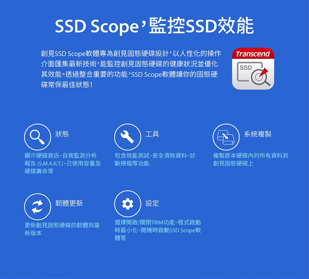 SSD Scope監控SSD效能創見SSD Scope軟體專為創見固態硬碟設計以人性化的操作介面匯集最新技術,能監控創見固態硬碟的健康狀況並優化其效能。透過整合重要的功能,SSD Scope軟體讓你的固態硬碟常保最佳狀態!TranscendSSD狀態 工具系統複製顯示硬碟資訊、自我監測分析報告 (S.M.A.R.T.)、已使用容量及硬碟壽命等包含效能測試、安全清除資料、掃描等功能複製原本硬碟內的所有資料到創見固態硬碟上韌體更新更新創見固態硬碟的韌體到最新版本設定選擇開啟/關閉TRIM功能、程式啟動時最小化、開機時啟動SSD Scope軟體等