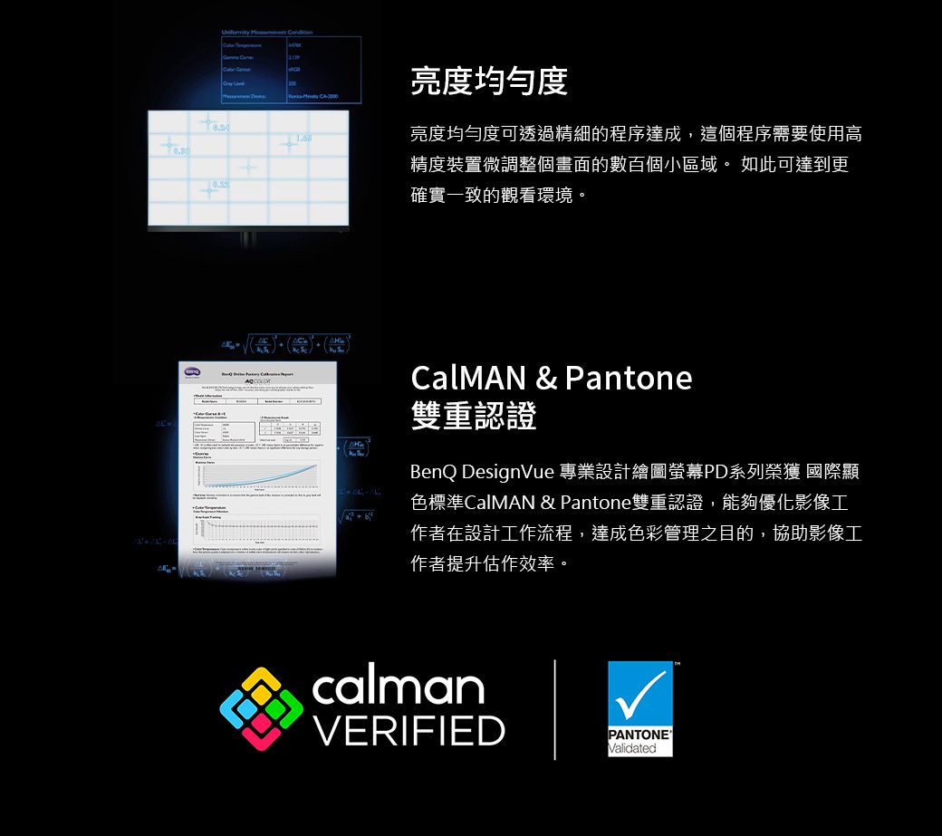 CA2000亮度均勻度亮度均勻度可透過精細的程序達成,這個程序需要使用高精度裝置微調整個畫面的數百個小區域。 如此可達到更確實一致的觀看環境。CalMAN &amp; Pantone雙重認證BenQ DesignVue 專業設計繪圖螢幕PD系列榮獲 國際顯色標準CalMAN &amp; Pantone雙重認證,能夠優化影像工作者在設計工作流程,達成色彩管理之目的,協助影像工作者提升估作效率。calmanVERIFIEDPANTONEValidated