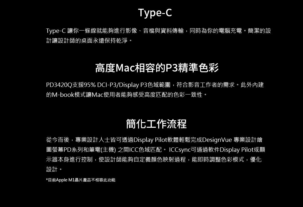 Type-CType-C 讓你一條線就能夠進行影像、音檔與資料傳輸,同時為你的電腦充電。簡潔的設計讓設計師的桌面永遠保持乾淨。高度Mac相容的P3精準色彩PD3420Q支援95% DCI-P3/Display P3色域範圍,符合影音工作者的需求。此外內建的M-book模式讓Mac使用者能夠感受高度匹配的色彩一致性。簡化工作流程從今而後,專業設計人士皆可透過Display Pilot軟體輕鬆完成DesignVue 專業設計繪圖螢幕PD系列和筆電(主機) 之間ICC色域匹配。ICCsync可通過軟件Display Pilot或顯示器本身進行控制,使設計師能夠自定義顏色映射過程,能即時調整色彩模式,優化設計。*目前Apple 晶片產品不相容此功能