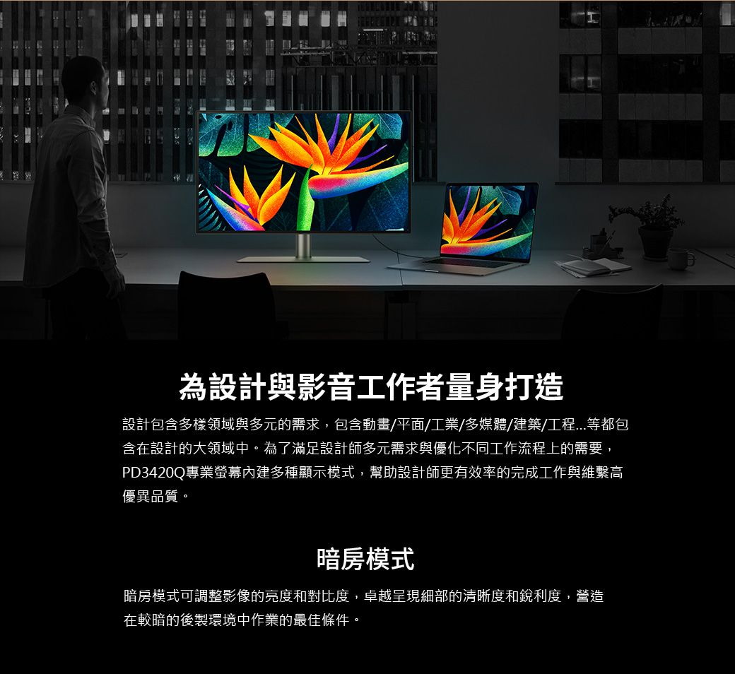 為設計與影音工作者量身打造設計包含多樣領域與多元的需求,包含動畫/平面/工業/多媒體/建築/工程等都包含在設計的大領域中。為了滿足設計師多元需求與優化不同工作流程上的需要,PD3420Q專業螢幕內建多種顯示模式,幫助設計師更有效率的完成工作與維繫高優異品質。暗房模式暗房模式可調整影像的亮度和對比度,卓越呈現細部的清晰度和銳利度,營造在較暗的後製環境中作業的最佳條件。