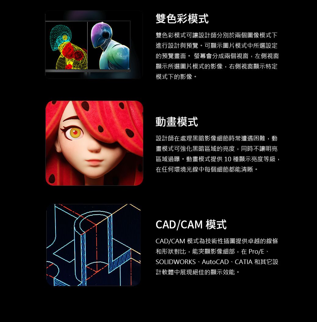 雙色彩模式雙色彩模式可讓設計師分別於兩個圖像模式下進行設計與預覽。可顯示圖片模式中所選設定的預覽畫面。 螢幕會分成兩個視窗,左側視窗顯示所選圖片模式的影像,右側視窗顯示特定模式下的影像。動畫模式設計師在處理黑暗影像細節時常遭遇困難,動畫模式可強化黑暗區域的亮度,同時不讓明亮區域過曝。動畫模式提供 10 種顯示亮度等級,在任何環境光線中每個細節都能清晰。CAD/CAM 模式CAD/CAM 模式為技術性插圖提供卓越的線條和形狀對比,能突顯影像細部,在 Pro/E、SOLIDWORKS、AutoCAD、CATIA 和其它設計軟體中展現絕佳的顯示效能。