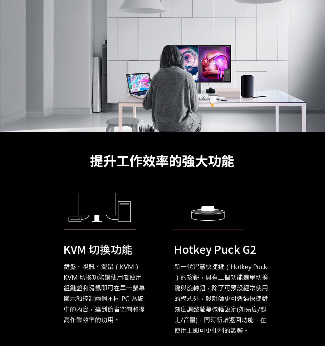 提升工作效率的強大功能KVM 切換功能鍵盤、視訊、滑鼠(KVM)KVM 切換功能讓使用者使用一組鍵盤和滑鼠即可在單一螢幕顯示和控制兩個不同  系統中的內容,達到節省空間和提高作業效率的功用。Hotkey Puck G2新一代智慧快捷鍵(Hotkey Puck)的按鈕,具有三個功能選單切換鍵與旋轉鈕,除了可預設經常使用的模式外,設計師更可透過快捷鍵刻度調整螢幕微幅設定(如亮度/對比/音量),同時新增返回功能,在使用上即可更便利的調整。