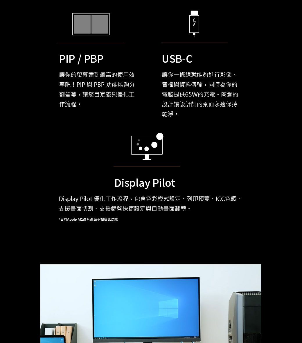 PIP / PBP讓你的螢幕達到最高的使用效率吧! PIP 與 PBP 功能能夠分割螢幕,讓您自定義與優化工作流程。USB-C讓你一條線就能夠進行影像、音檔與資料傳輸,同時為你的電腦提供65W的充電。簡潔的設計讓設計師的桌面永遠保持乾淨。Display PilotDisplay Pilot 優化工作流程,包含色彩模式設定、列印預覽、ICC色調、支援畫面切割、支援鍵盤快捷設定與自動畫面翻轉。*目前Apple 晶片產品不相容此功能