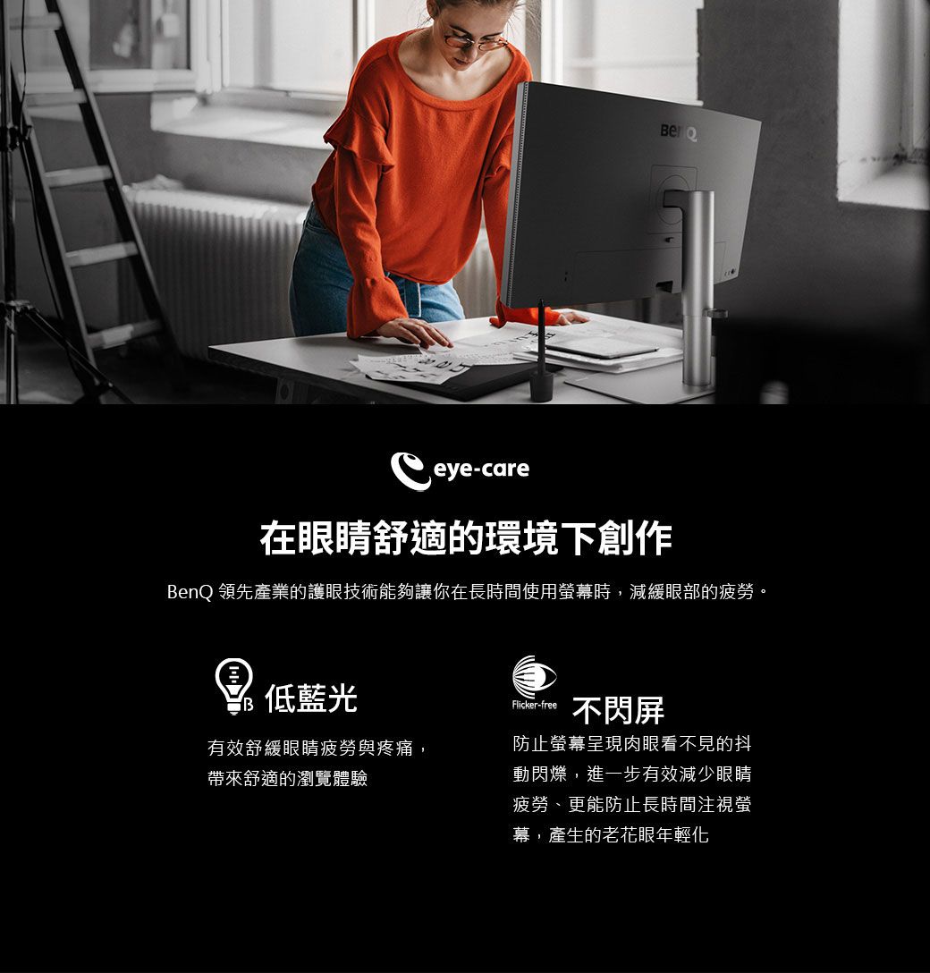 -care在眼睛舒適的環境下創作BenQ 領先產業的護眼技術能夠讓你在長時間使用螢幕時,減緩眼部的疲勞。 藍光有效舒緩眼睛疲勞與疼痛,帶來舒適的瀏覽體驗Flicker-free不閃屏防止螢幕呈現肉眼看不見的抖動閃爍,進一步有效減少眼睛疲勞、更能防止長時間注視螢幕,產生的老花眼年輕化