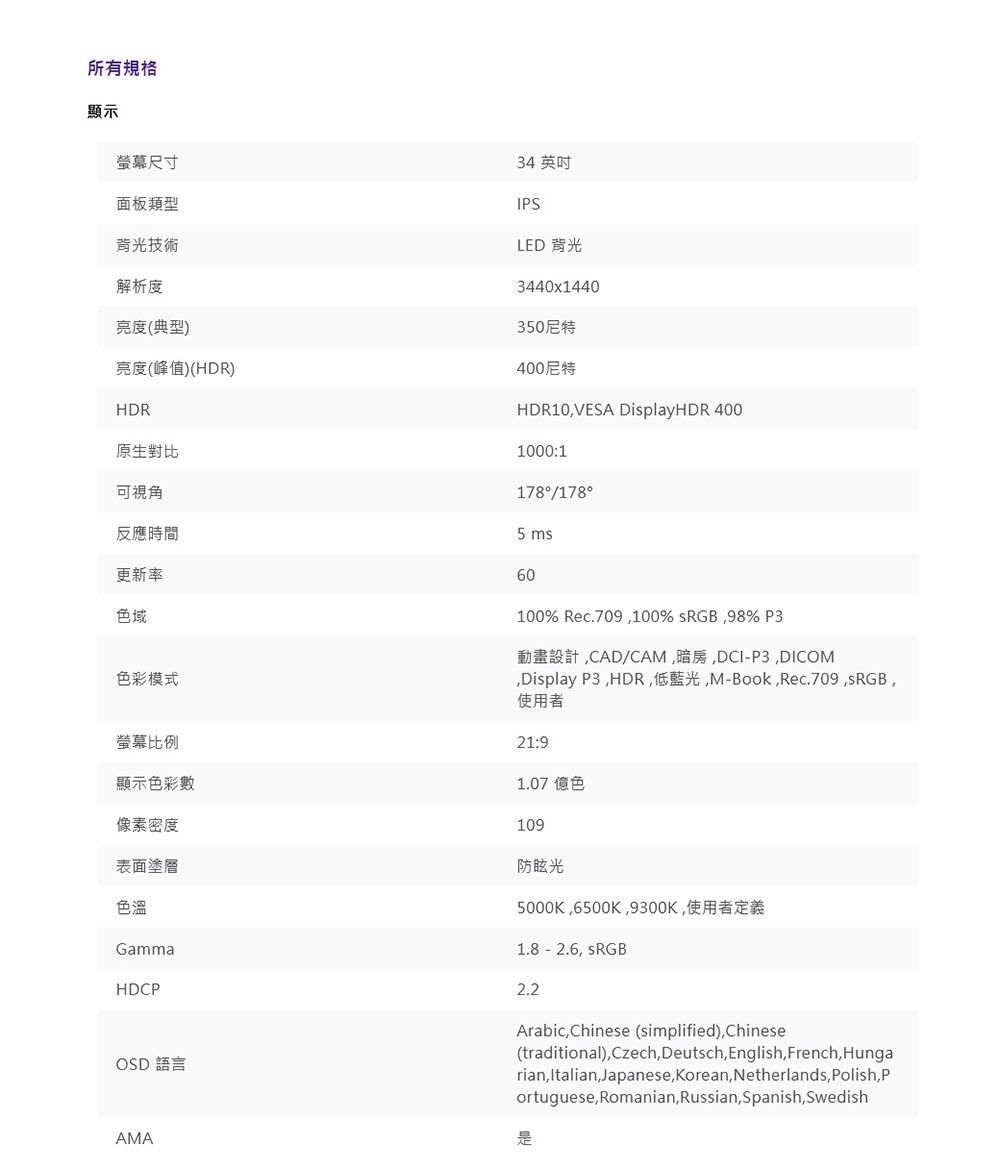 所有規格顯示螢幕尺寸面板類型背光技術解析度亮度(典型)亮度(峰值)(HDR)HDR原生對比可視角反應時間更新率色域色彩模式螢幕比例顯示色彩數像素密度表面塗層色溫GammaHDC34 英吋IPSLED 背光3440x1440350尼特400尼特HDR10VESA DisplayHDR 4001000:1178/1785 60100% Rec.709100% sRGB98% P3動畫設計CAD/CAM暗房DCI-P3DICOMDisplay P3HDR低藍光M-BookRec.709,sRGB,使用者21:91.07 億色109防眩光5000K,6500K,9300K,使用者定義1.8-2.6, sRGB2.2OSD 語言AMAArabic, Chinese (simplified),Chinese(traditional), Czech,Deutsch, English,French,Hungarian, Italian,Japanese, Korean, Netherlands, Polish,Portuguese, Romanian,Russian,Spanish, Swedish