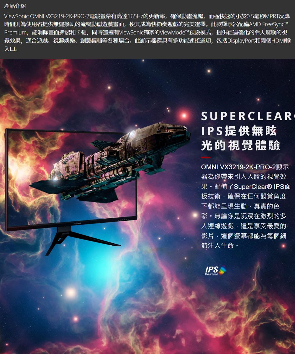 產品介紹Viewic OMNI VX3219-2K-PRO-2 電競螢幕有高達165Hz的更新率,確保動畫流暢,而極快速的小於0.5毫秒MPRT反應時間則為使用者提供無縫接軌的流暢動態遊戲畫面,使其成為快節奏遊戲的完美選擇。此款顯示器配備AMD FreeSyncPremium,能消除畫面撕裂和卡頓,同時還擁有ViewSonic獨家的ViewMode™預設模式,提供經過優化的令人驚嘆的視覺效果,適合遊戲視聽娛樂創意編輯等各種場合。此顯示器還具有多功能連接選項,包括DisplayPort和兩個HDMI輸入口。SonSUPERCLEARIPS提供無眩光的視覺體驗OMNI VX3219-2K-PRO-2顯示器為你帶來引人入勝的視覺效果。配備了SuperClear® IPS面板技術,確保在任何觀賞角度下都能呈現生動、真實的色彩。無論你是沉浸在激烈的多人連線遊戲,還是享受最愛的影片,這個螢幕都能為每個細節注入生命。IPS