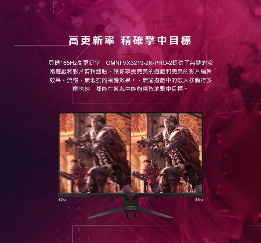 高更新率 精確擊中目標具備65Hz高更新率OMNI X3219-2K-PRO-2提供了無縫的流暢遊戲和影片剪輯體驗,讓你享受完美的遊戲和完美的影片編輯效果。流暢、無瑕疵的視覺效果。,無論遊戲中的敵人移動得多麼快速,都能在遊戲中能夠精確地擊中目標。MNV1ENGAMNMR