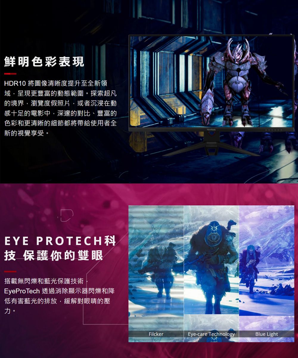 鮮明色彩表現HDR10 將圖像清晰度提升至全新領域,呈現更豐富的動態範圍。探索超凡的境界,瀏覽度假照片,或者沉浸在動感十足的電影中,深邃的對比、豐富的色彩和更清晰的細節都將帶給使用者全新的視覺享受。EYE 技 保護你的雙眼搭載無閃爍和藍光保護技術EyeProTech 透過消除顯示器閃爍和降低有害藍光的排放,緩解對眼睛的壓力。FilckerEye-care TechnologyBlue Light