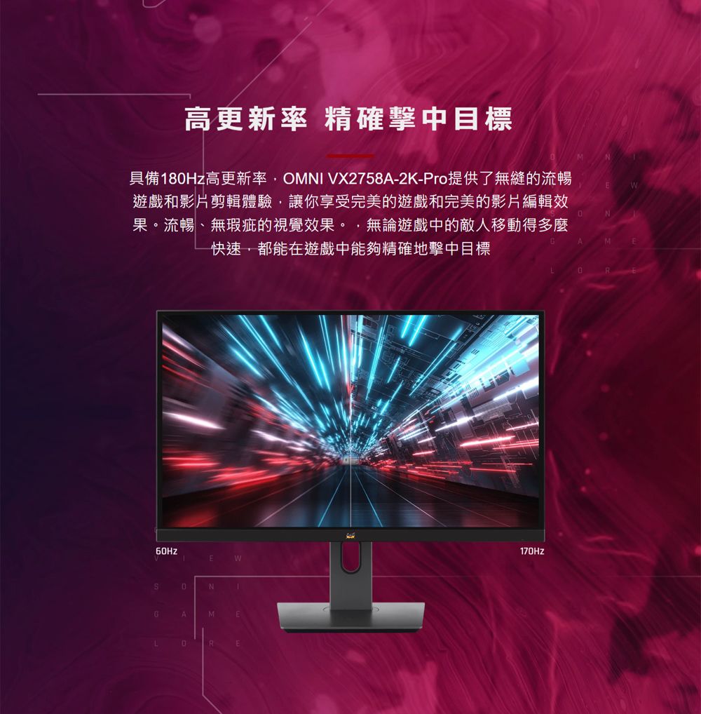 高更新率 精確擊中目標具備8Hz高更新率OMNI VX2758A-2K-Pro提供了無縫的流暢遊戲和影片剪輯體驗讓你享受完美的遊戲和完美的影片編輯效果流暢、無瑕疵的視覺效果。,無論遊戲中的敵人移動得多麼快速,都能在遊戲中能夠精確地擊中目標E0N1GAMERM