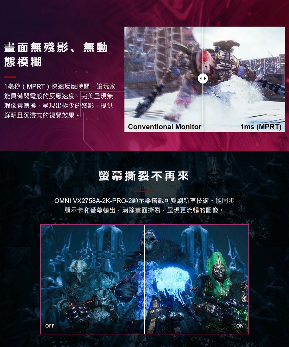 畫面無殘影、無動態模糊1毫秒(MPRT)快速反應時間讓玩家能具備閃電般的反應速度完美呈現無瑕像素轉換呈現出極少的殘影提供鮮明且沉浸式的視覺效果。Conventional Monitor1ms (MPRT)螢幕撕裂不再來OMNI VX2758A-2K-PRO-2顯示器搭載可變刷新率技術。能同步顯示卡和螢幕輸出,消除畫面撕裂,呈現更流暢的圖像。OFFON