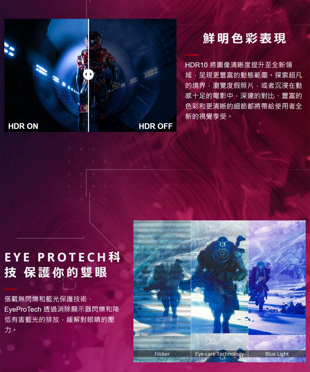 HR ONNDNEWAMEEYE  保護你的雙眼搭載無閃爍和藍光保護技術EyeProTech 透過消除顯示器閃爍和降低有害藍光的排放,緩解對眼睛的壓力。HDR OFF鮮明色彩表現HDR10 將圖像清晰度提升至全新領域,呈現更豐富的動態範圍。探索超凡的境界,瀏覽度假照片,或者沉浸在動感十足的電影中,深邃的對比、豐富的色彩和更清晰的細節都將帶給使用者全新的視覺享受。FilckerEye-care TechnologyBlue Light