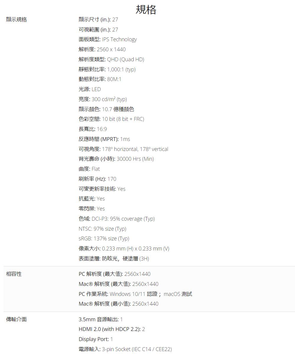 顯示規格顯示尺寸(in.):27可視範圍(in.):27規格面板類型:  Technology相容性傳輸介面解析度:25601440解析度類型:QHD (Quad HD)靜態對比率:1,000:1 (typ)動態對比率:80M:1光源: LED亮度:300cd/m² (typ)顯示顏色:10.7億種顏色色彩空間: 10 bit (8 bit + FRC)長寬比: 16:9反應時間(MPRT): 可視角度: 178° horizontal, 178° vertical背光壽命(小時):30000Hrs (Min)曲度: Flat刷新率(Hz):170可變更新率技術: Yes抗藍光: Yes閃: Yes色域: DCI-P3:95% coverage (Typ)NTSC: 97% size (Typ)sRGB: 137% size (Typ)像素大小:0.233mm(H) x 0.233 mm (V)表面塗層: 光,硬塗層 (3H)PC 解析度 (最大值):2560x1440Mac® 解析度(最大值):2560x1440PC作業系統: Windows 10/11 認證; macOS 測試Mac® 解析度(最小值):2560x14403.5mm 音源輸出:1HDMI 2.0 (with HDCP 2.2): 2Display Port: 1電源輸入: 3-pin Socket (IEC C14/CEE22)