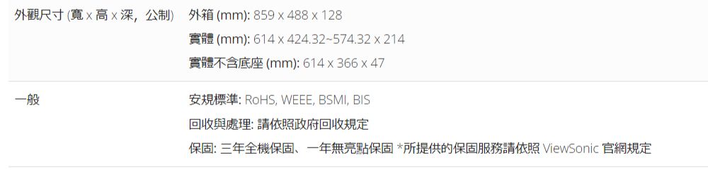 外觀尺寸(寬高深公制) 外箱(mm):859488x128實體(mm):614x424.32~574.32x214實體不含底座 (mm): 614x366 x 47一般安規標準:RoHS, WEEE, BSMI, BIS回收與處理:請依照政府回收規定保固:三年全機保固一年無亮點保固*所提供的保固服務請依照ViewSonic 官網規定