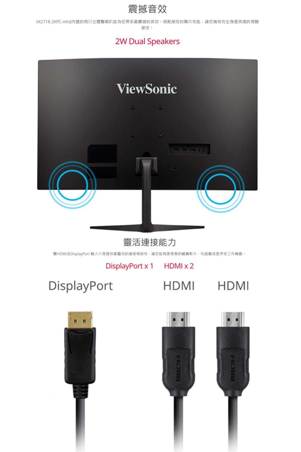 音效VX2718-2KPC-mhd兩只立體聲震撼的音效搭配絕佳的顯示能讓擁有完全身其境的感受2W Dual SpeakersViewSonic靈活能力DisplayPort 靈活的連接性讓您的影片工作DisplayPort x 1DisplayPortx2HDMIHDMIHDMI