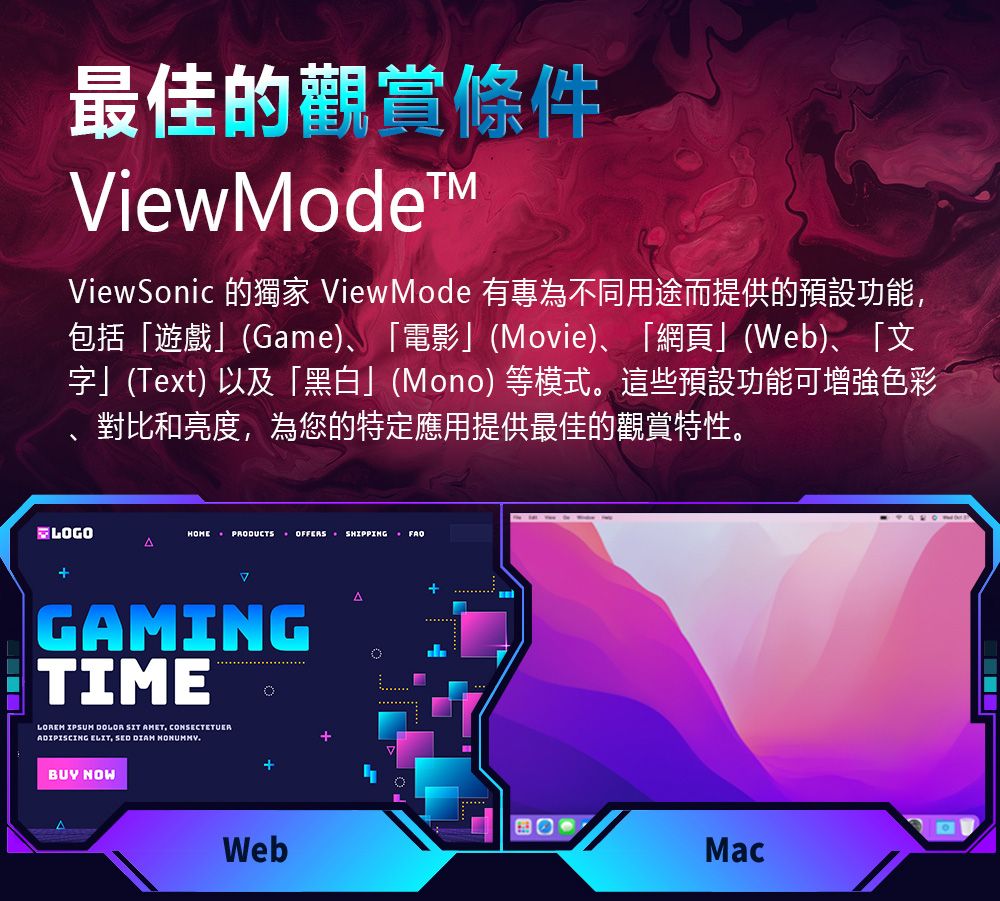 最佳的觀賞條件ViewodeMViewSonic 的獨家 ViewMode 有專為不同用途而提供的預設功能包括「遊戲」(Game)、「電影」(Movie)、「網頁」(Web)、「文字」(Text)以及「黑白」(Mono)等模式。這些預設功能可增強色彩對比和亮度為您的特定應用提供最佳的觀賞特性。LOGOHOME PRODUCTS OFFERS SHIPPING ΔGAMINGTIMELOREM DOLOR SIT AMET, CONSECTETUERADIPISCING ELIT, SED DIAM BUY NOWWebA