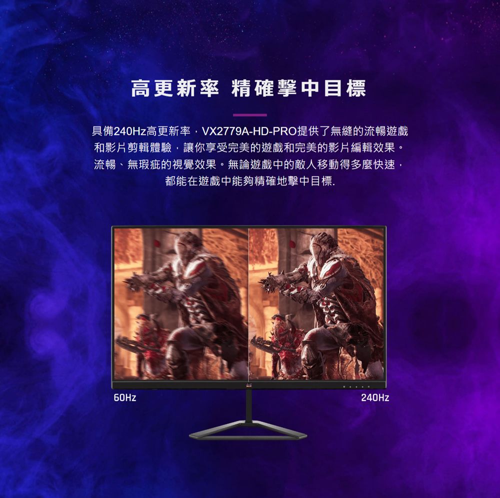 高更新率 精確目標具備240Hz高更新率VX2779A-HD-PRO提供了無縫的流暢遊戲和影片剪輯體驗讓你享受完美的遊戲和完美的影片編輯效果。流暢、無瑕疵的視覺效果。無論遊戲中的敵人移動得多麼快速,都能在遊戲中能夠精確地擊中目標.240Hz
