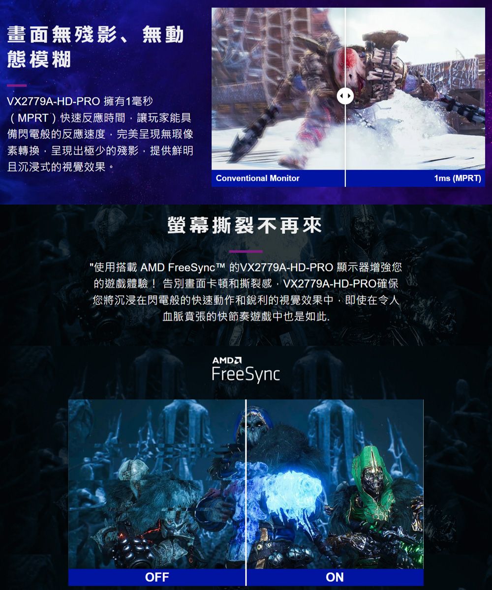 畫面無殘影、無動態模糊VX2779A-HD-PRO 擁有1毫秒(MPRT)快速反應時間讓玩家能具備閃電般的反應速度,完美呈現無瑕素轉換,呈現出極少的殘影,提供鮮明且沉浸式的視覺效果。Conventional Monitor螢幕撕裂不再來使用搭載 AMD FreeSyncTM 的VX2779A-HD-PRO 顯示器增強您的遊戲體驗!告別畫面卡頓和撕裂感,VX2779A-HD-PRO確保您將沉浸在閃電般的快速動作和銳利的視覺效果中,即使在令人血脈賁張的快節奏遊戲中也是如此.FreeSyncOFFON1ms (MPRT)