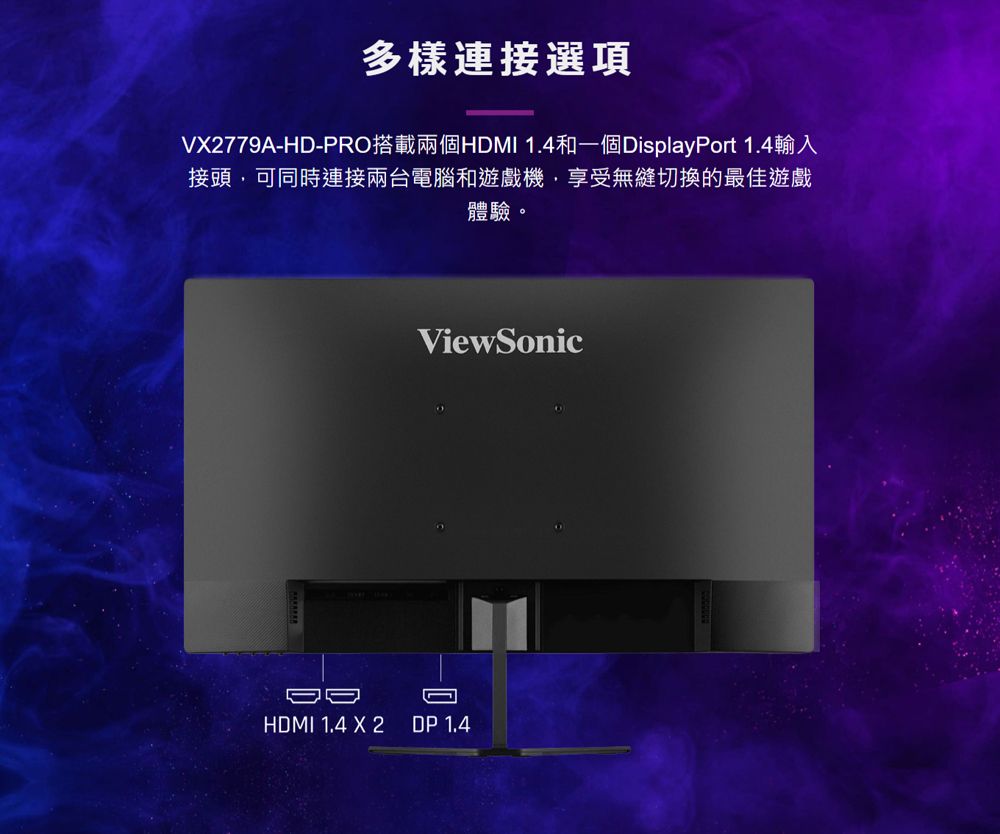 多樣連接選項V2779AH-PRO搭載兩個HDMI 1.4和一個DisplayPort 1.4輸入接頭,可同時連接兩台電腦和遊戲機,享受無縫切換的最佳遊戲體驗。ViewSonicD-HDMI 1.4 X 2DP 1,4