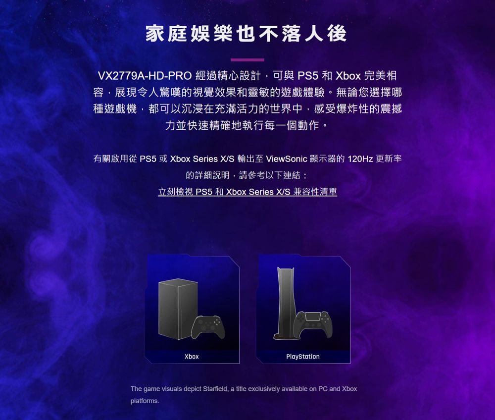 家庭娛樂也不落人後VX2779A-HD-PRO 經過精心設計,可與  和 Xbox 完美相容,展現令人驚嘆的視覺效果和靈敏的遊戲體驗。無論您選擇哪種遊戲機,都可以沉浸在充滿活力的世界中,感受爆炸性的震撼力並快速精確地執行每一個動作。有關啟用從P5 或 Xbox Series XS 輸出至 ViewSonic 顯示器的120Hz 更新率的詳細說明,請參考以下連結:立刻檢視 PS5 和 Xbox Series XS 兼容性清單XboxPlayStationThe game visuals depict Starfield, a title exclusively available on PC and Xboxplatforms.