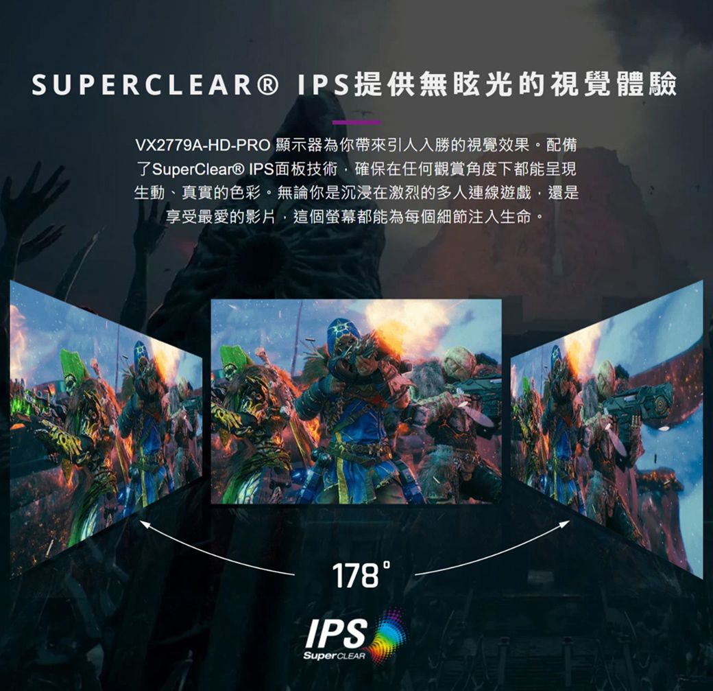 SUPERCLEAR® IPS提供無眩光的視覺體驗VX2779A-HD-PRO 顯示器為你帶來引人入勝的視覺效果。配備了SuperClear® IPS面板技術,確保在任何觀賞角度下都能呈現生動、真實的色彩。無論你是沉浸在激烈的多人連線遊戲,還是享受最愛的影片,這個螢幕都能為每個細節注入生命。178IPSSuperCLEAR