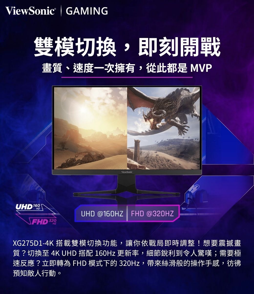 ViewSonic GAMING雙模切換,即刻開戰畫質、速度一次擁有,從此都是 MVPUHD 160HZViewSonicUHD @160HZ  FHD @320HZFHD 320XG275D1-4K 搭載雙模切換功能,讓你依戰局即時調整!想要震撼畫質?切換至 4K UHD 搭配 160Hz 更新率,細節銳利到令人驚嘆;需要極速反應?立即轉為 FHD 模式下的 320Hz,帶來絲滑般的操作手感,彷彿預知敵人行動。