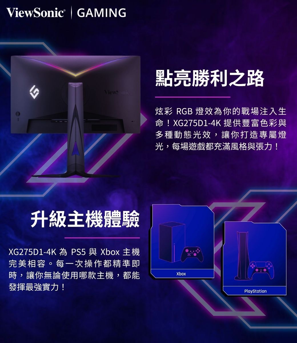 GAMINGViewSonic升級主機體驗XG275D1-4K 為 PS5與Xbox 主機完美相容。每一次操作都精準即時,讓你無論使用哪款主機,都能發揮最強實力!點亮勝利之路炫彩 RGB 燈效為你的戰場注入生命!XG275D1-4K 提供豐富色彩與多種動態光效,讓你打造專屬燈光,每場遊戲都充滿風格與張力!XboxPlayStation