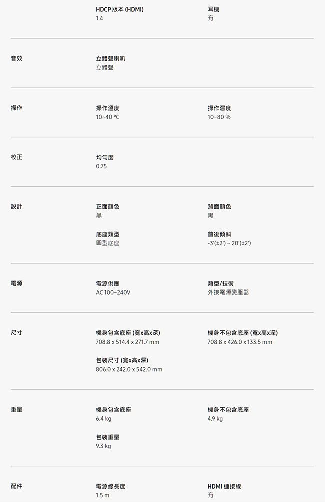 音效操作校正設計電源尺寸配件HDP 版本 HDMI1.4立體聲喇叭立體聲操作溫度1040 C均勻度0.75正面顏色底座類型圓型底座電源供應AC 100240V機身包含底座(寬高深)708.8  514.4 x 271.7 mm包裝尺寸(寬x高x深)806.0 x 242.0 x 542.0 mm機身包含底座6.4 kg包裝重量9.3 kg.電源線長度1.5 m耳機有操作濕度10-80%背面顏色黑前後傾斜(2)-20()類型/技術外接電源變壓器機身不包含底座(寬x高x深)708.8 x 426.0 x 133.5 mm機身不包含底座4.9 kgHDMI連接線有