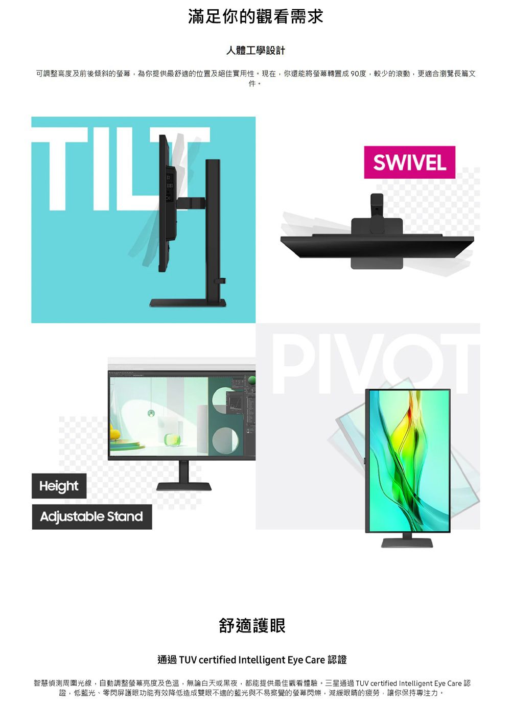 滿足你的需求人體工學設計可調整高度及前後傾斜的,為你提供最舒適的位置及絕佳實用性。現在,你還能將轉置成90度,較少的滾動,更適合瀏覽長篇文件。SWIVELPIVOTHeightAdjustable Stand舒適護眼通過TUV certified Intelligent Eye Care 認證智慧偵測周圍光線,自動調整螢幕亮度及色溫,無論白天或黑夜,都能提供最佳觀看體驗。三星通過TUV certified Intelligent Eye Care 認證,低藍光、零閃屏護眼功能有效降低造成雙眼不適的藍光與不易察覺的螢幕,減緩眼睛的疲勞,讓你保持專注力。