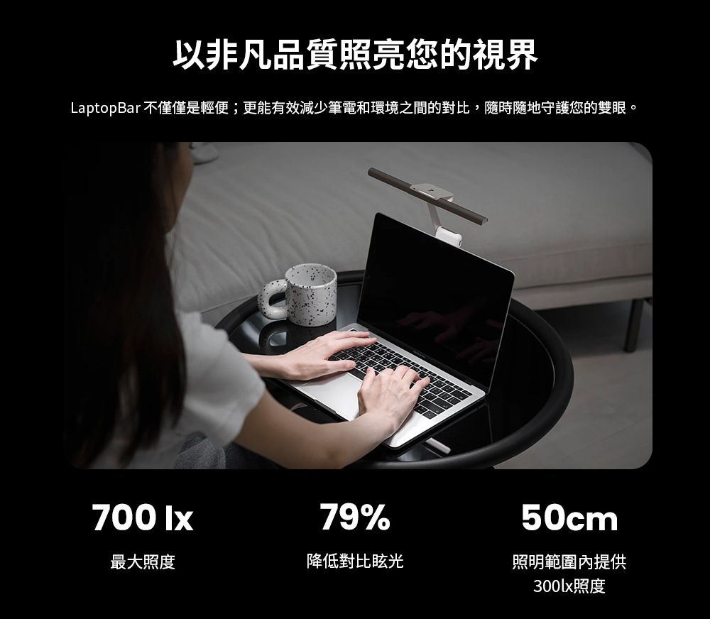 以非凡品質照亮您的視界LaptopBar 不僅僅是輕便;更能有效減少筆電和環境之間的對比,隨時隨地守護您的雙眼。700 lx79%50cm最大照度降低對比眩光照明範圍內提供300lx照度