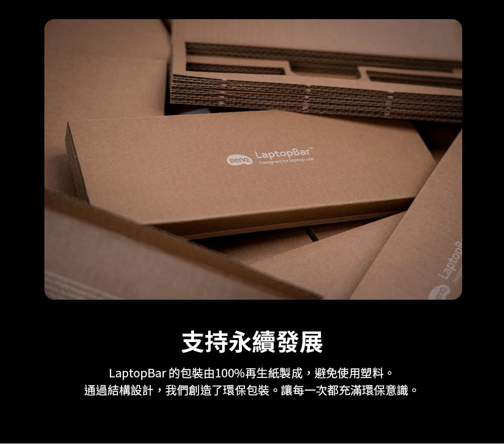 LaptopBarDesigned for  use支持永續發展LaptopBar 的包裝由100%再生紙製成,避免使用塑料。通過結構設計,我們創造了環保包裝。讓每一次都充滿環保意識。Laptop