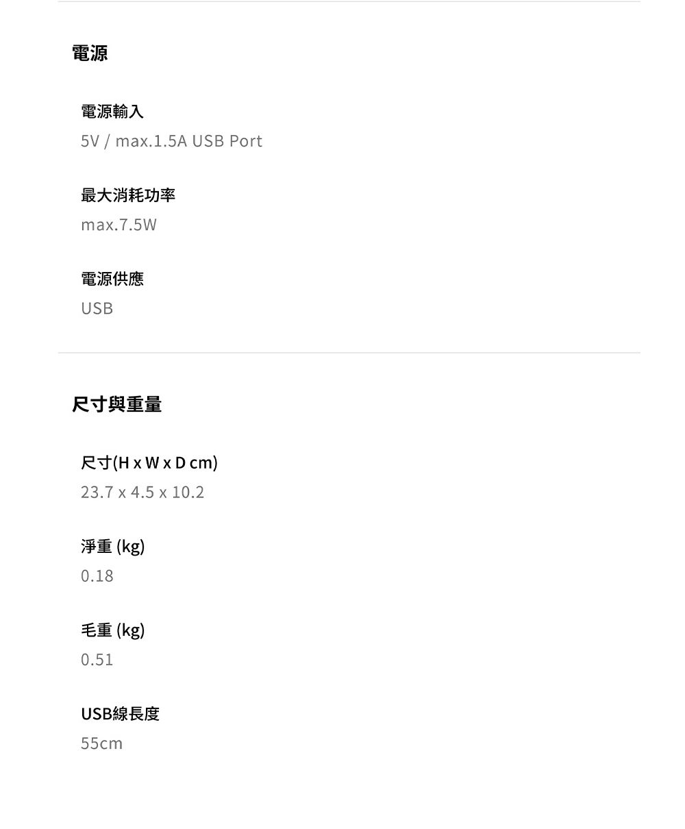 電源電源輸入5V / max.1.5A USB Port最大消耗功率max.7.5W電源供應USB尺寸與重量尺寸( cm)23.7 x 4.5 x 10.2淨重(kg)0.18毛重(kg)0.51USB線長度55cm