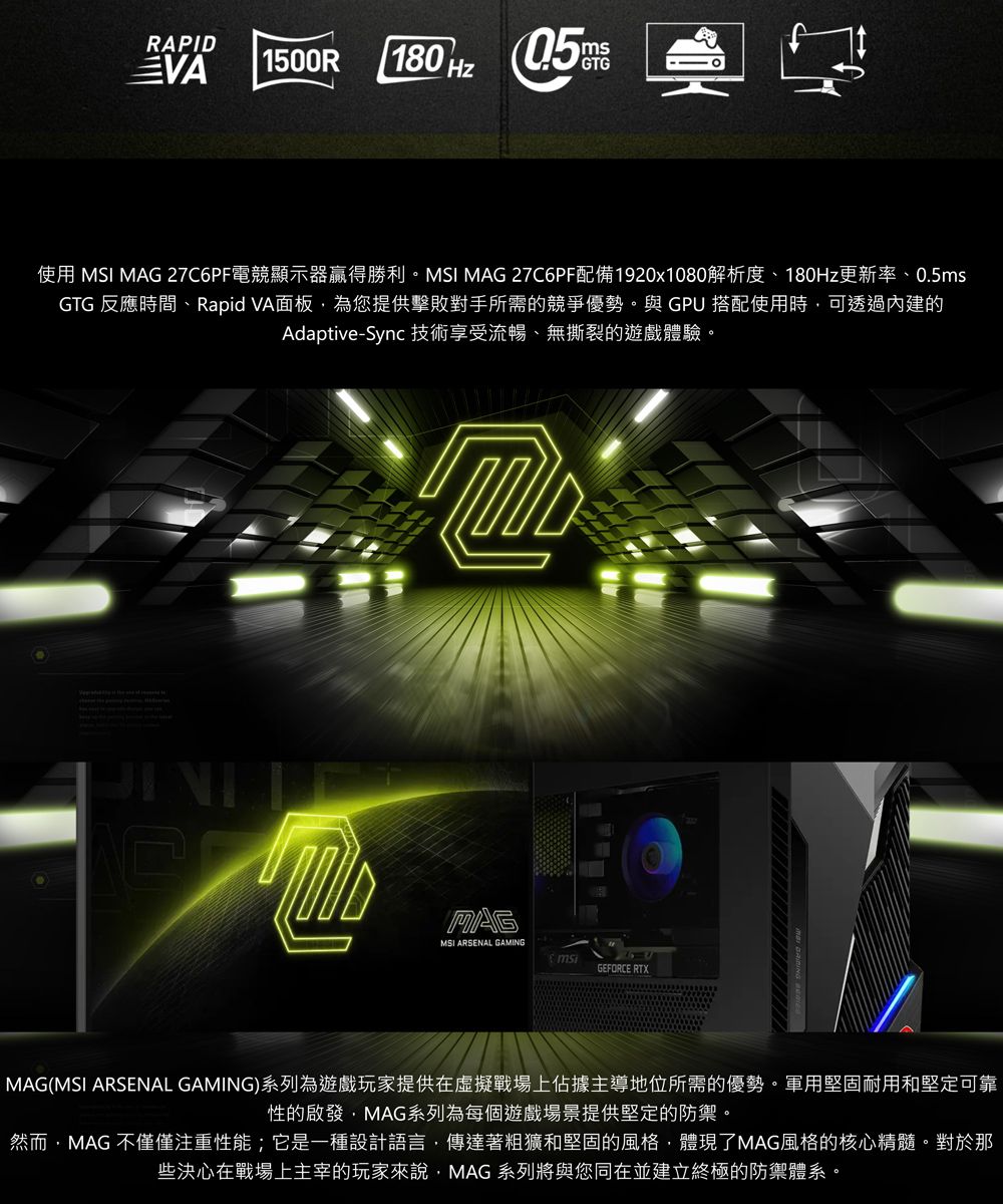 RAPIDVA 1500R180  使用 MSI MAG 27C6PF電競顯示器贏得勝利MSI MAG 27C6PF配備1920x1080解析度、180Hz更新率、0.5msGTG 反應時間、Rapid VA面板為您提供擊敗對手所需的競爭優勢與 GPU 搭配使用時可透過內建的Adaptive-Sync技術享受流暢、無撕裂的遊戲體驗。MAGMSI ARSENAL GAMINGGEFORCE RTXMAG(MSI ARSENAL GAMING)系列為遊戲玩家提供在虛擬戰場上佔據主導地位所需的優勢。軍用堅固耐用和堅定可靠性的啟發MAG系列為每個遊戲場景提供堅定的防禦。然而,MAG 不僅僅注重性能;它是一種設計語言,傳達著粗獷和堅固的風格,體現了MAG風格的核心精髓。對於那些決心在戰場上主宰的玩家來說,MAG系列將與您同在並建立終極的防禦體系。