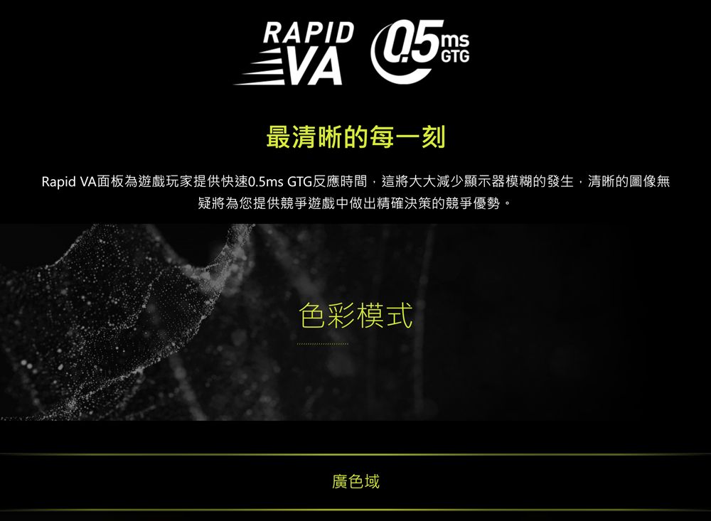 RAPIDmsGTG最清晰的每一刻Rapid VA面板為遊戲玩家提供快速0.5ms GTG反應時間,這將大大減少顯示器模糊的發生,清晰的圖像無疑將為您提供競爭遊戲中做出精確決策的競爭優勢。色彩模式廣色域