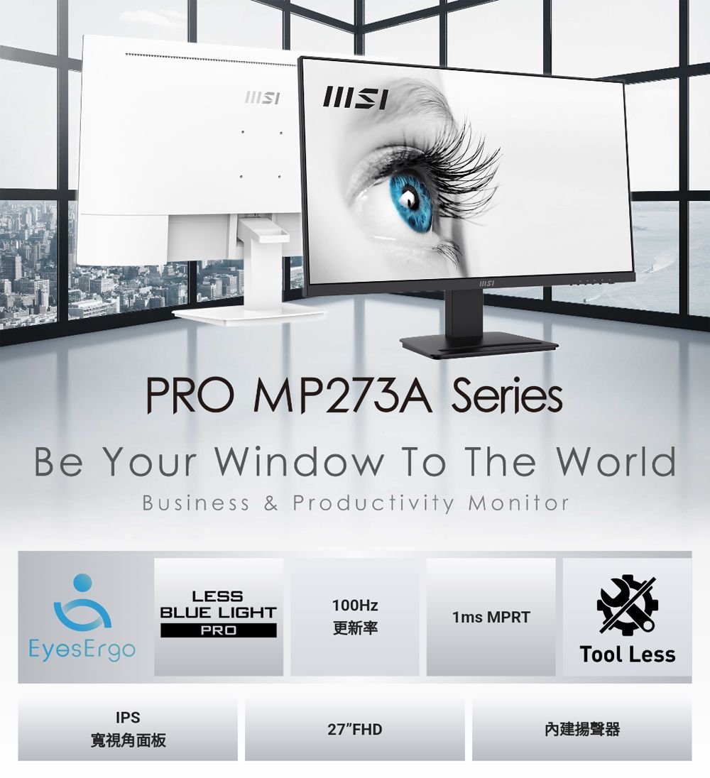 PRO MP273A SeriesBe Your Window To The WorldBusiness & Productivity MonitorEyesErgoIPSLESSBLUE LIGHTPRO100Hz1ms MPRT更新率Tool Less27FHD揚聲器寬視角面板