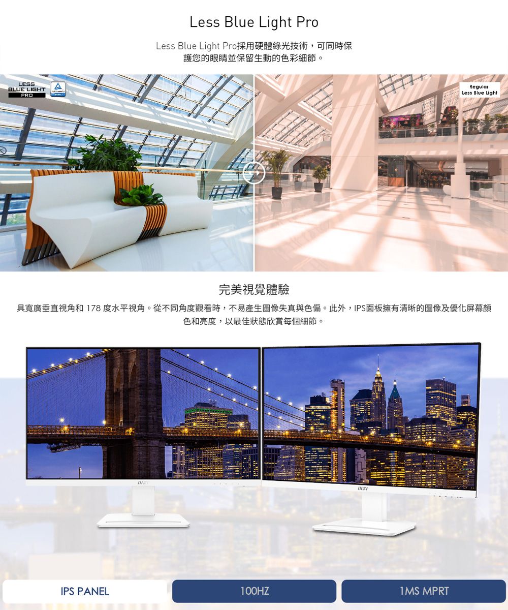 LESSBLUE LIGHTPROLess Blue Light ProLess Blue Light Pro採用硬體綠光技術,可同時保護您的眼睛並保留生動的色彩細節。RegularLess Blue Light完美視覺體驗具垂直視角和 178 度水平視角。從不同角度觀看時,不易產生圖像失真與色偏。此外,IPS面板擁有清晰的圖像及優化屏幕顏色和亮度,以最佳狀態欣賞每個細節。IPS PANEL1MS MPRT