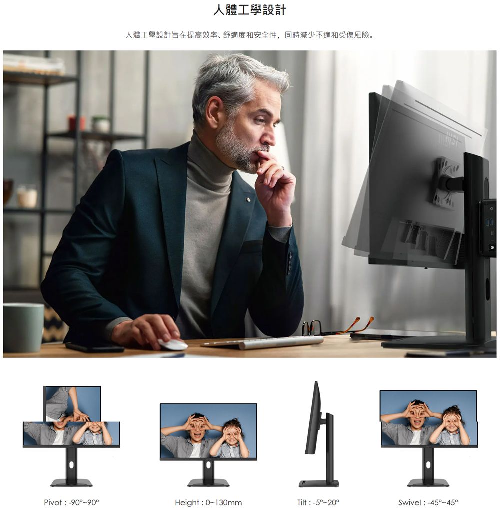人體工學設計人體工學設計旨在提高效率舒適度和安全性,同時減少不適和受傷風險。 Pivot: -90~90°Height: 0~130mmTilt:-5°~20°Swivel :-45°~45°