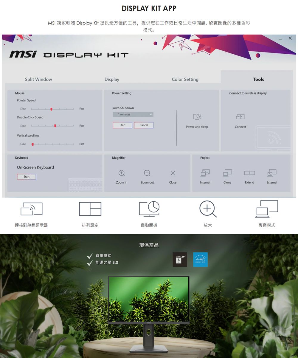 APPMSI 獨家軟體 Display Kit 提供最方便的工具,提供您在工作或日常生活中閱讀欣賞圖像的多種色彩模式。 DISPAY KITMouseSplit WindowDisplayPower SettingAuto ShutdownFast1 minutesPointer SpeedDouble-Click SpeedLFastVertical scrollingSlowKeyboard-Screen KeyboardStartFastColor SettingToolsConnect to wireless displayStartCancelPower and sleepConnectMagnifierProjectZoom inZoom outCloseInternalCloneExtendExternalго+連接到無線顯示器排列設定自動關機放大專案模式省電模式能源之星 8.0環保產品