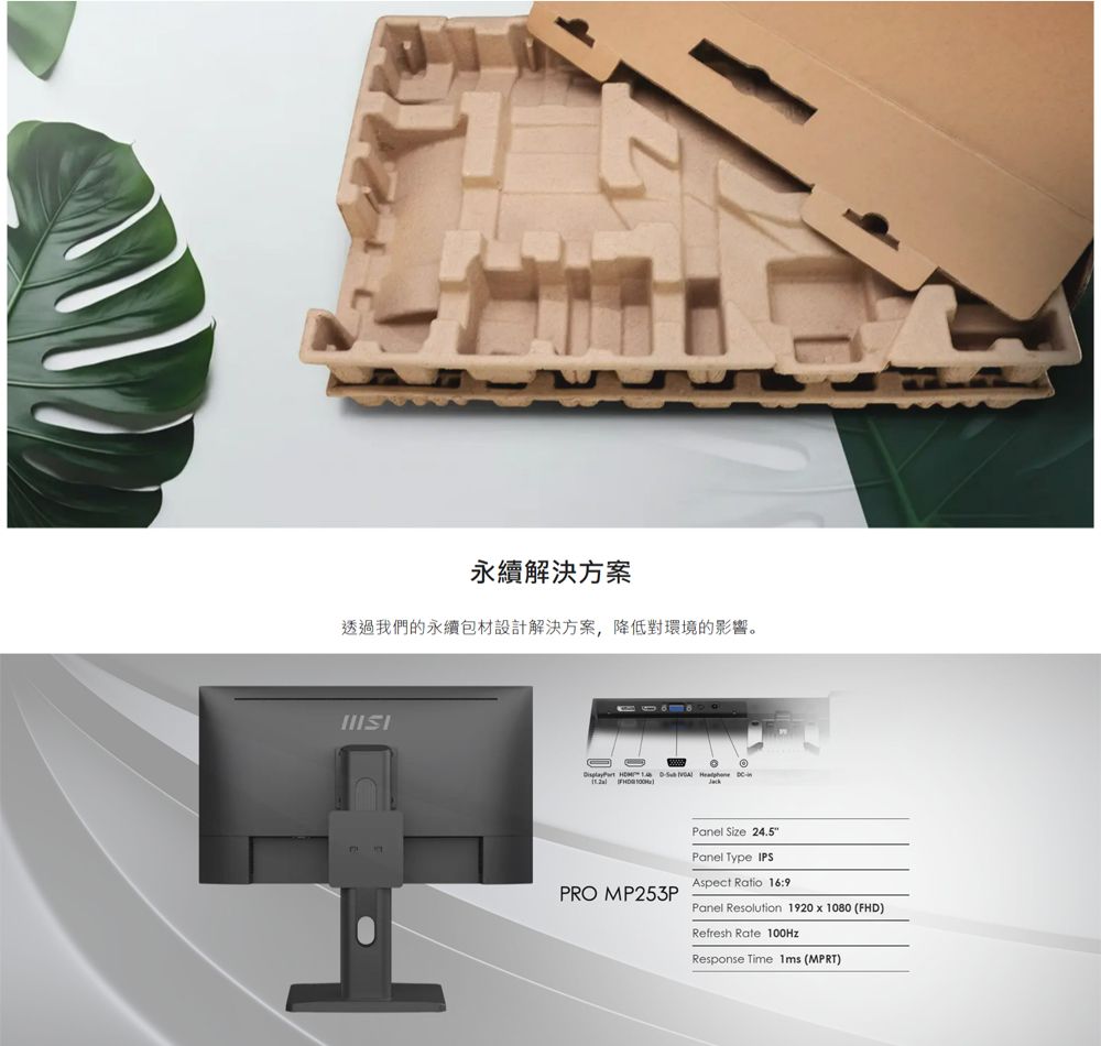 永續解決方案透過我們的永續包材設計解決方案,降低對環境的影響。      PRO MP253PPanel Size 24.5Panel Type IPSAspect Ratio 16:9Panel Resolution 1920  1080 (FHD)Refresh Rate 100HzResponse Time  (MPRT)