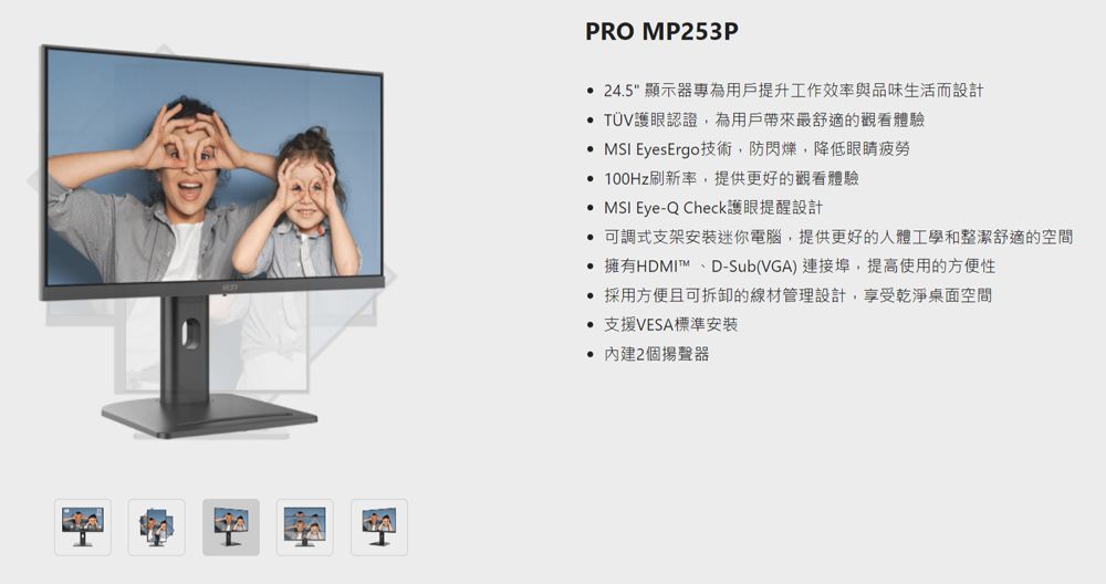 PRO MP253P 24.5 顯示器專為用戶提升工作效率與品味生活而設計 護眼認證,為用戶帶來最舒適的觀看體驗  EyesErgo技術,防閃爍,降低眼睛疲勞 100Hz刷新率,提供更好的觀看體驗  Eye-Q Check護眼提醒設計 可調式支架安裝迷你電腦,提供更好的人體工學和整潔舒適的空間 擁有HDMI D-Sub(VGA) 連接埠,提高使用的方便性 採用方便且可拆卸的線材管理設計,享受乾淨桌面空間 支援VESA標準安裝 2個揚聲器