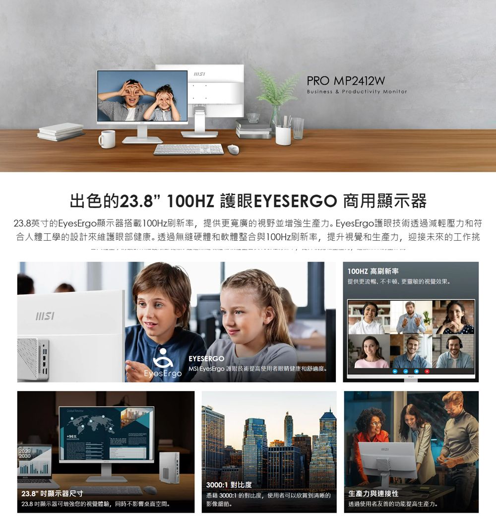PRO MP2412WBusiness & Productivity Monitor出色的23.8” 護眼EYESERGO 商用顯示器23.8英寸的EyesErgo顯示器搭載100Hz刷新率提供更寬廣的視野並增強生產力。 EyesErgo護眼技術透過減輕壓力和符合人體工學的設計來維護眼部健康。透過無縫硬體和軟體整合與100Hz刷新率,提升視覺和生產力,迎接未來的工作挑20292030EYESERGOMSI EyesErgo 護眼技術提高使用者眼睛健康和舒適度。EyesErgo3000:1 對比度100HZ 高刷新率提供更流暢不卡,更靈敏的視覺效果。23.8 顯示器尺寸23.8 顯示器可增強您的視覺體驗,同時不影響桌面空間。憑藉 3000:1 的對比度,使用者可以欣賞到清晰的影像細節。生產力與連接性透過使用者友善的功能提高生產力。