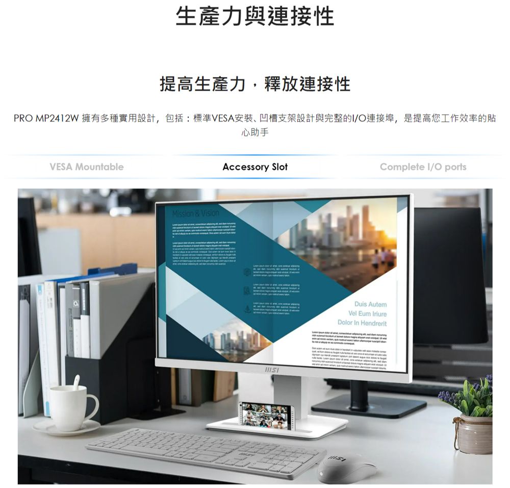 生產力與連接性提高生產力,釋放連接性PRO MP2412W 擁有多種實用設計,包括:標準VESA安裝凹槽支架設計與完整的/O連接埠,是提高您工作效率的VESA MountableMission & Vision心助手Accessory SlotComplete I/O ports AutemVel Eum IriureDolor In Hendrerit