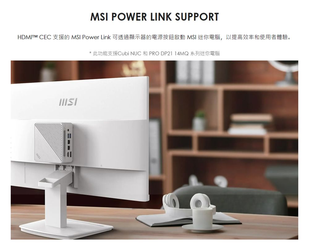 MSI POWER LINK SUPPORTHDMITM CEC 支援的 MSI Power Link 可透過顯示器的電源按鈕啟動 MSI 迷你電腦,以提高效率和使用者體驗。* 此功能支援Cubi  和 PRO DP2114MQ系列迷你電腦