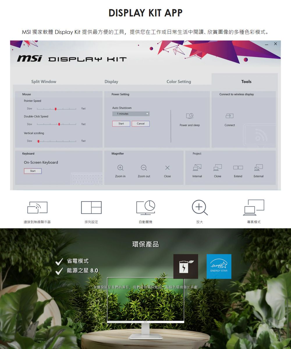 KIT APPMSI 獨家軟體 Display Kit 提供方便的工具提供您在工作或常生活中閱讀欣賞的多種色彩模式。 DISPLAY KITSplit WindowMousePointer SpeedDisplayPower SettingAuto ShutdownDouble-Click SpeedVertical scrollingFastKeyboardOn-Screen KeyboardStart1 minutesColor SettingToolsConnect to wireless displayStartCancelPower and sleepConnectMagnifierProject日 inZoom CloseInternalCloneExtendExternal( 連接到無線顯示器排列設定自動關機放大專案模式省電模式能源之星 8.0環保永續發展是我們的責任,我們提供環保產品,環境做出貢獻ENERGY STAR