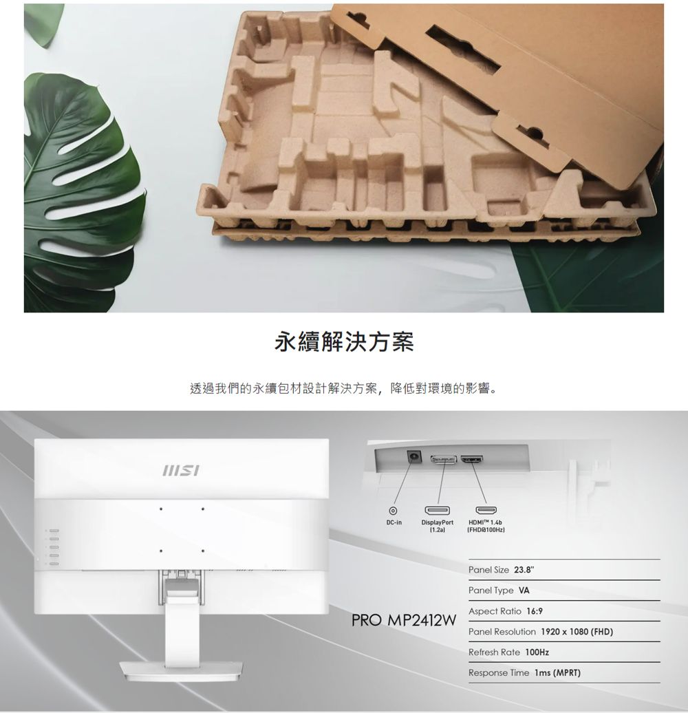 永續解決方案透過我們的永續包材設計解決方案,降低對環境的影響。DCDisplayPortHDMI FHD100HzPRO MP2412WPanel Size 23.8Panel Type VAAspect Ratio 16:9Panel Resolution 1920 x 1080 (FHD)Refresh Rate 100HzResponse Time 1ms (MPRT)