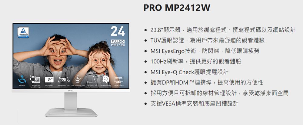 A100 24FULLHD1920 X 1080PRO MP2412W 23.8顯示器,適用於編寫程式、撰寫程式碼以及網站設計 TÜV護眼認證,為用戶帶來最舒適的觀看體驗 MSI EyesErgo技術,防閃爍,降低眼睛疲勞 100Hz刷新率,提供更好的觀看體驗 MSI Eye-Q Check護眼提醒設計擁有DP和HDMI連接埠,提高使用的方便性 採用方便且可拆卸的線材管理設計,享受乾淨桌面空間 支援VESA標準安裝和底座凹槽設計