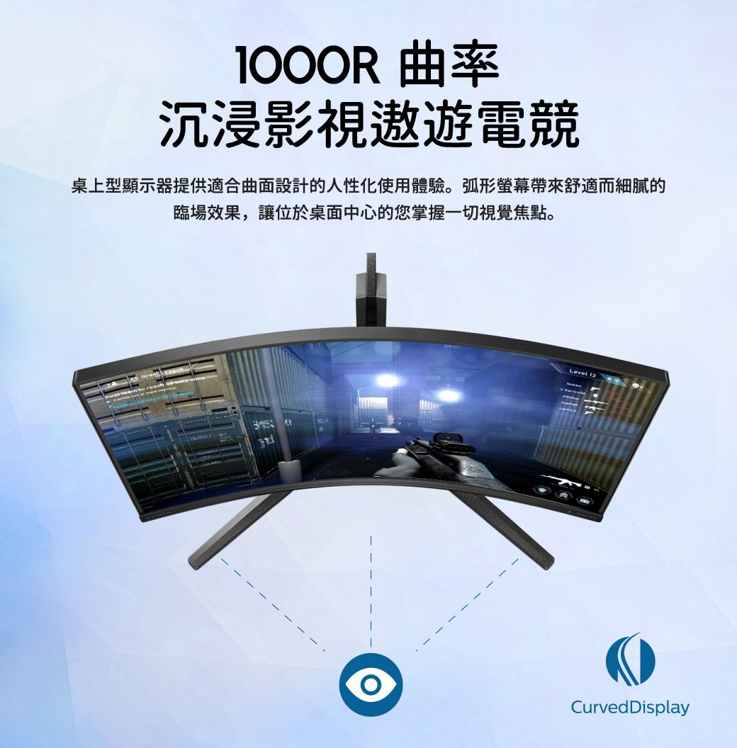 曲率沉浸影視遨遊電競桌上型顯示器提供適合曲面設計的人性化使用體驗。弧形螢幕帶來舒適而細膩的臨場效果,讓位於桌面中心的您掌握一切視覺焦點。to reachLevel 13Curved Display
