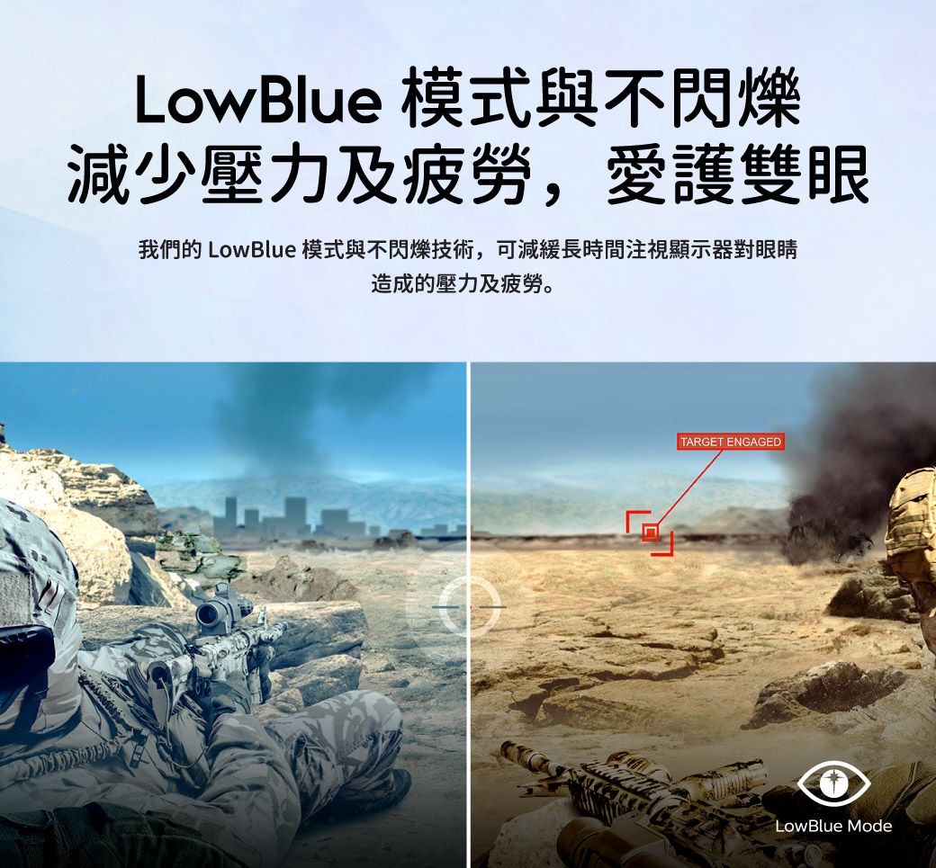 LowBlue 模式與不閃爍減少壓力及疲勞,愛護雙眼我們的 LowBlue模式與不閃爍技術,可減緩長時間注視顯示器對眼睛造成的壓力及疲勞。TARGET ENGAGEDLowBlue Mode