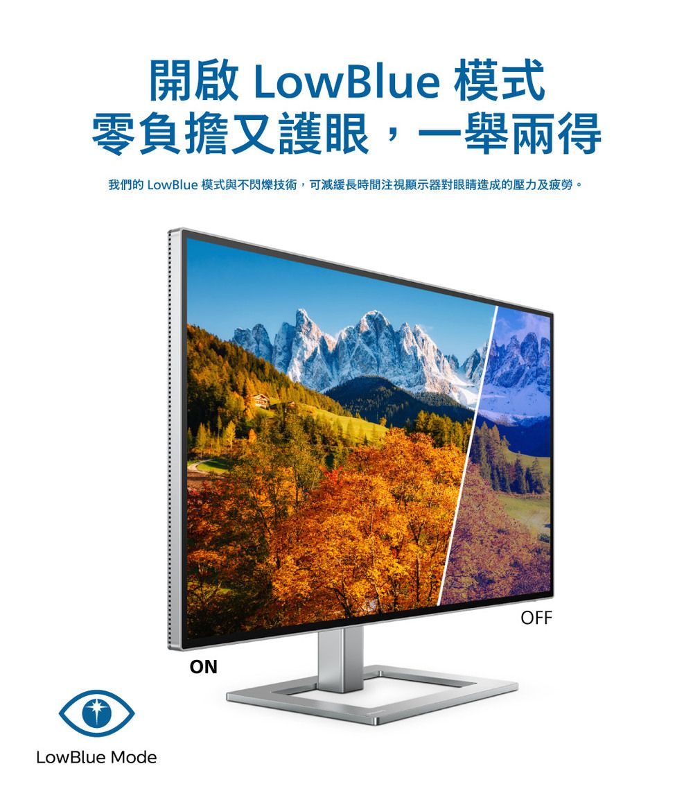 開啟 LowBlue 模式零負擔又護眼,一舉兩得我們的 LowBlue 模式與不閃爍技術,可減緩長時間注視顯示器對眼睛造成的壓力及疲勞。LowBlue ModeOFFON